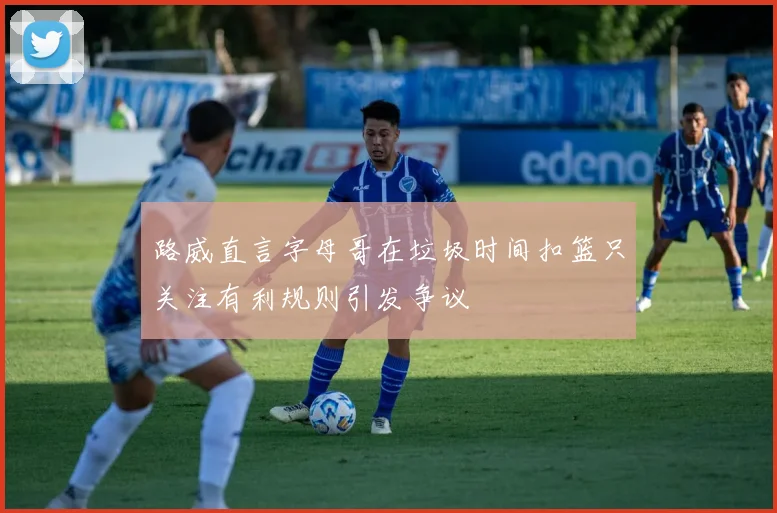 路威直言字母哥在垃圾时间扣篮只关注有利规则引发争议
