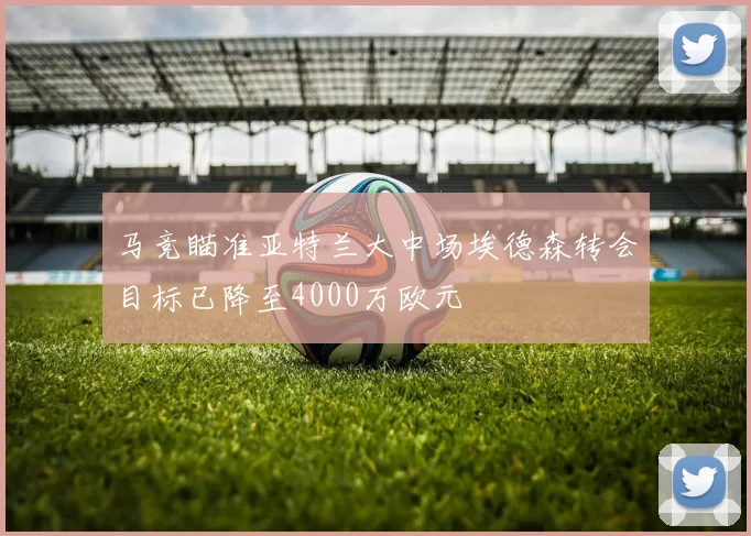 马竞瞄准亚特兰大中场埃德森转会目标已降至4000万欧元