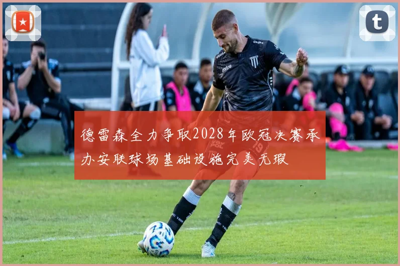德雷森全力争取2028年欧冠决赛承办安联球场基础设施完美无瑕