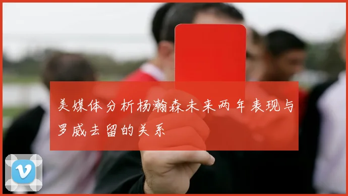 美媒体分析杨瀚森未来两年表现与罗威去留的关系