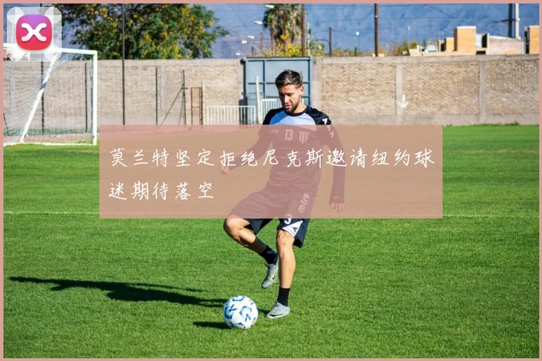 莫兰特坚定拒绝尼克斯邀请纽约球迷期待落空