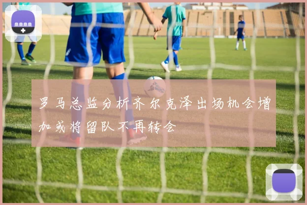 罗马总监分析齐尔克泽出场机会增加或将留队不再转会