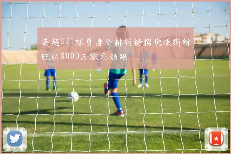 英超U21球员身价排行榜揭晓埃斯特旺以8000万欧元领跑