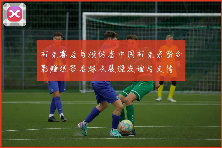 布克赛后与模仿者中国布克亲密合影赠送签名球衣展现友谊与支持