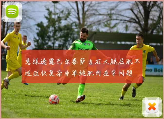 意媒透露巴尔泰萨吉右大腿屈肌不适症状复杂非单纯肌肉痉挛问题