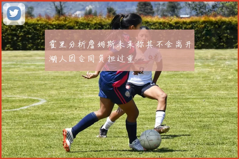 霍里分析詹姆斯未来称其不会离开湖人因合同负担过重