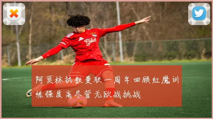 阿莫林执教曼联一周年回顾红魔训练强度高尽管无欧战挑战