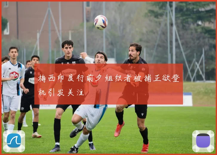 梅西印度行前夕组织者被捕正欲登机引发关注