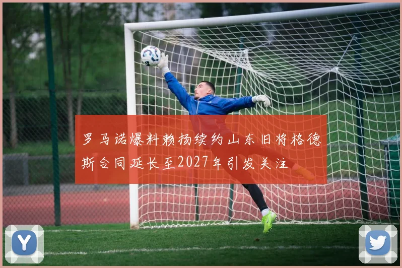 罗马诺爆料赖扬续约山东旧将格德斯合同延长至2027年引发关注