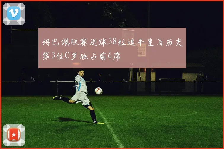 姆巴佩联赛进球38粒追平皇马历史第3位C罗独占前6席