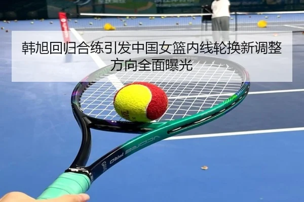 韩旭回归合练引发中国女篮内线轮换新调整方向全面曝光